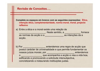 Revisão de Conceitos .


Completa os espaços em branco com as seguintes expressões: Ética,
  intenção ética, complementaridade, norma moral, moral, projecto
  reflexivo
a) Entre a ética e a moral existe uma relação de
   ____________________. Neste sentido, a ____________ fornece
   as normas da acção e a ______________ as intenções da a
   acção.


b) Por _________________ entendemos uma regra de acção que
   possui carácter de universalidade e que permite fundamentar os
   nossos juízos morais; por _____________________ entendemos
   o ________________ que acompanha a acção e visa a vida boa,
   edificando e promovendo a solicitude intersubjectiva,
   concretizando e instaurando instituições justas.
 