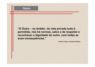 Outro




“O Outro – no âmbito da vida privada tudo é
permitido, não há normas, salvo a de respeitar e
reconhecer a dignidade do outro, com todas as
suas consequências.”
                               Victoria Camps, Virtudes Públicas
 