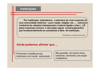 Instituições


       Por instituição, entendemos, a estrutura do viver-conjunto de
  uma comunidade histórica – povo nação, religião, etc. - estrutura
  irredutível às relações interpessoais e todavia ligada a elas [ ].É
  pelos costumes comuns e não pelas regras constrangimentos
  que fundamentalmente se caracteriza a ideia de instituição.

                                            Paul Ricouer, si-mesmo como outro




Ainda podemos afirmar que .


Promovem a existência dos            São guardiãs da moral e bons
indivíduos num mundo estruturado     costumes, exercendo uma acção
                                     modeladora;
 