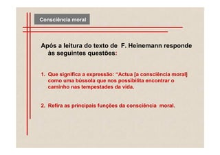 Consciência moral




Após a leitura do texto de F. Heinemann responde
  às seguintes questões:


1. Que significa a expressão: “Actua [a consciência moral]
   como uma bússola que nos possibilita encontrar o
   caminho nas tempestades da vida.


2. Refira as principais funções da consciência moral.
 