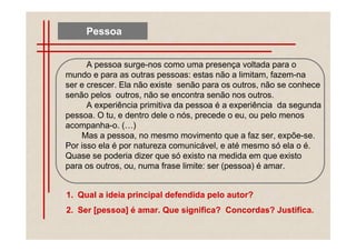 Pessoa


      A pessoa surge-nos como uma presença voltada para o
mundo e para as outras pessoas: estas não a limitam, fazem-na
ser e crescer. Ela não existe senão para os outros, não se conhece
senão pelos outros, não se encontra senão nos outros.
      A experiência primitiva da pessoa é a experiência da segunda
pessoa. O tu, e dentro dele o nós, precede o eu, ou pelo menos
acompanha-o. ( )
    Mas a pessoa, no mesmo movimento que a faz ser, expõe-se.
Por isso ela é por natureza comunicável, e até mesmo só ela o é.
Quase se poderia dizer que só existo na medida em que existo
para os outros, ou, numa frase limite: ser (pessoa) é amar.


1. Qual a ideia principal defendida pelo autor?
2. Ser [pessoa] é amar. Que significa? Concordas? Justifica.
 