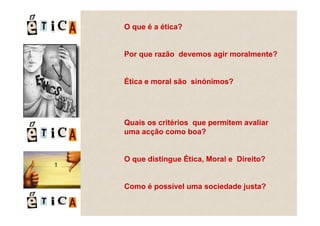 O que é a ética?


Por que razão devemos agir moralmente?


Ética e moral são sinónimos?




Quais os critérios que permitem avaliar
uma acção como boa?


O que distingue Ética, Moral e Direito?


Como é possível uma sociedade justa?
 