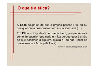 O que é a ética?


A Ética ocupa-se do que a própria pessoa ( tu, eu ou
qualquer outra pessoa) faz com a sua liberdade ( )
Em Ética, o importante é querer bem, porque se trata
somente daquilo que cada um faz porque quer ( e não
do que acontece a alguém, queira-o ou não, nem do
que é levado a fazer pela força).
                              Fernando Savater, Ética para um jovem
 