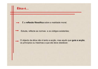 Ética é



    É a reflexão filosófica sobre a realidade moral;



   Estuda, reflecte as normas e os códigos existentes;



  O objecto da ética não é tanto a acção, mas aquilo que guia a acção,
  os princípios ou máximas a que ele deve obedecer;
 