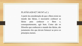 PLATÃO (428/427 348/347 a.C.)

A partir da consideração de que o Bem existe no
mundo das Ideias, é necessário conhecer as
Ideias
para
conhecer
o
Bem
e,
consequentemente, agir bem. Como são os
filósofos que conhecem o mundo das Ideias, são
justamente eles que devem fornecer ao povo os
princípios morais.

 