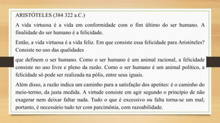 ARISTÓTELES (384 322 a.C.)
A vida virtuosa é a vida em conformidade com o fim último do ser humano. A
finalidade do ser humano é a felicidade.
Então, a vida virtuosa é a vida feliz. Em que consiste essa felicidade para Aristóteles?
Consiste no uso das qualidades
que definem o ser humano. Como o ser humano é um animal racional, a felicidade
consiste no uso livre e pleno da razão. Como o ser humano é um animal político, a
felicidade só pode ser realizada na pólis, entre seus iguais.
Além disso, a razão indica um caminho para a satisfação dos apetites: é o caminho do
meio-termo, da justa medida. A virtude consiste em agir segundo o princípio de não
exagerar nem deixar faltar nada. Tudo o que é excessivo ou falta torna-se um mal;
portanto, é necessário tudo ter com parcimônia, com razoabilidade.

 