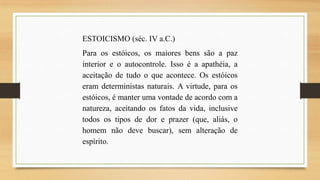 ESTOICISMO (séc. IV a.C.)
Para os estóicos, os maiores bens são a paz
interior e o autocontrole. Isso é a apathéia, a
aceitação de tudo o que acontece. Os estóicos
eram deterministas naturais. A virtude, para os
estóicos, é manter uma vontade de acordo com a
natureza, aceitando os fatos da vida, inclusive
todos os tipos de dor e prazer (que, aliás, o
homem não deve buscar), sem alteração de
espírito.

 