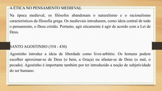 A ÉTICA NO PENSAMENTO MEDIEVAL
Na época medieval, os filósofos abandonam o naturalismo e o racionalismo
característicos da filosofia grega. Os medievais introduzem, como ideia central de todo
o pensamento, o Deus cristão. Portanto, agir eticamente é agir de acordo com a Lei de
Deus.

SANTO AGOSTINHO (354 - 430)
Agostinho introduz a ideia de liberdade como livre-arbítrio. Os homens podem
escolher aproximar-se de Deus (o bem, a Graça) ou afastar-se de Deus (o mal, o
pecado). Agostinho é importante também por ter introduzido a noção de subjetividade
do ser humano.

 
