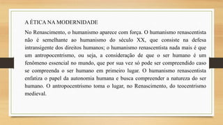 A ÉTICA NA MODERNIDADE
No Renascimento, o humanismo aparece com força. O humanismo renascentista
não é semelhante ao humanismo do século XX, que consiste na defesa
intransigente dos direitos humanos; o humanismo renascentista nada mais é que
um antropocentrismo, ou seja, a consideração de que o ser humano é um
fenômeno essencial no mundo, que por sua vez só pode ser compreendido caso
se compreenda o ser humano em primeiro lugar. O humanismo renascentista
enfatiza o papel da autonomia humana e busca compreender a natureza do ser
humano. O antropocentrismo toma o lugar, no Renascimento, do teocentrismo
medieval.

 