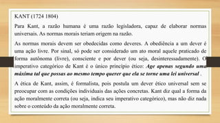 KANT (1724 1804)

Para Kant, a razão humana é uma razão legisladora, capaz de elaborar normas
universais. As normas morais teriam origem na razão.
As normas morais devem ser obedecidas como deveres. A obediência a um dever é
uma ação livre. Por sinal, só pode ser considerado um ato moral aquele praticado de
forma autônoma (livre), consciente e por dever (ou seja, desinteressadamente). O
imperativo categórico de Kant é o único princípio ético: Age apenas segundo uma
máxima tal que possas ao mesmo tempo querer que ela se torne uma lei universal .

A ética de Kant, assim, é formalista, pois postula um dever ético universal sem se
preocupar com as condições individuais das ações concretas. Kant diz qual a forma da
ação moralmente correta (ou seja, indica seu imperativo categórico), mas não diz nada
sobre o conteúdo da ação moralmente correta.

 