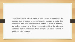 A diferença entre ética e moral é sutil. Moral é o conjunto de
normas que orientam o comportamento humano a partir dos
valores de uma dada comunidade ou cultura. A moral é, portanto,
de ordem prática. Já a ética é o estudo teórico dos diversos
sistemas morais elaborados pelos homens. Ou seja: a moral é
prática, a ética é teórica.

 