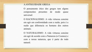 A ANTIGUIDADE GREGA
O pensamento ético dos gregos tem alguns
componentes presentes de modo quase
universal:
O RACIONALISMO: A vida virtuosa consiste
em agir em conformidade com a razão, pois é a
razão que diferencia os homens dos outros
animais.
O NATURALISMO: A vida virtuosa consiste
em agir de acordo com a Natureza (o Cosmos) e
com a nossa natureza, que é parte do todo
natural.

 
