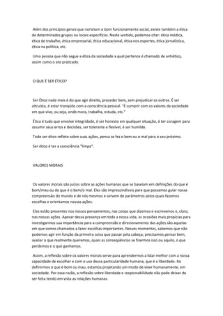Além dos princípios gerais que norteiam o bom funcionamento social, existe também a ética
de determinados grupos ou locais específicos. Neste sentido, podemos citar: ética médica,
ética de trabalho, ética empresarial, ética educacional, ética nos esportes, ética jornalística,
ética na política, etc.
Uma pessoa que não segue a ética da sociedade a qual pertence é chamado de antiético,
assim como o ato praticado.
O QUE É SER ÉTICO?
Ser Ético nada mais é do que agir direito, proceder bem, sem prejudicar os outros. É ser
altruísta, é estar tranqüilo com a consciência pessoal. "É cumprir com os valores da sociedade
em que vive, ou seja, onde mora, trabalha, estuda, etc."
Ética é tudo que envolve integridade, é ser honesto em qualquer situação, é ter coragem para
assumir seus erros e decisões, ser tolerante e flexível, é ser humilde.
Todo ser ético reflete sobre suas ações, pensa se fez o bem ou o mal para o seu próximo.
Ser ético é ter a consciência "limpa".
VALORES MORAIS
Os valores morais são juízos sobre as ações humanas que se baseiam em definições do que é
bom/mau ou do que é o bem/o mal. Eles são imprescindíveis para que possamos guiar nossa
compreensão do mundo e de nós mesmos e servem de parâmetros pelos quais fazemos
escolhas e orientamos nossas ações.
Eles estão presentes nos nossos pensamentos, nas coisas que dizemos e escrevemos e, claro,
nas nossas ações. Apesar dessa presença em toda a nossa vida, as ocasiões mais propícias para
investigarmos sua importância para a compreensão e direcionamento das ações são aquelas
em que somos chamados a fazer escolhas importantes. Nesses momentos, sabemos que não
podemos agir em função da primeira coisa que passar pela cabeça; precisamos pensar bem,
avaliar o que realmente queremos, quais as conseqüências se fizermos isso ou aquilo, o que
perdemos e o que ganhamos.
Assim, a reflexão sobre os valores morais serve para aprendermos a lidar melhor com a nossa
capacidade de escolher e com o uso dessa particularidade humana, que é a liberdade. Ao
definirmos o que é bom ou mau, estamos projetando um modo de viver humanamente, em
sociedade. Por essa razão, a reflexão sobre liberdade e responsabilidade não pode deixar de
ser feita tendo em vista as relações humanas.
 