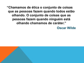 “Chamamos de ética o conjunto de coisas
que as pessoas fazem quando todos estão
olhando. O conjunto de coisas que as
pessoas fazem quando ninguém está
olhando chamamos de caráter.”
Oscar Wilde
 
