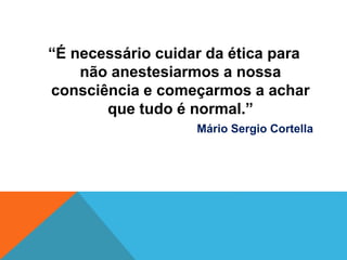 “É necessário cuidar da ética para
não anestesiarmos a nossa
consciência e começarmos a achar
que tudo é normal.”
Mário Sergio Cortella
 