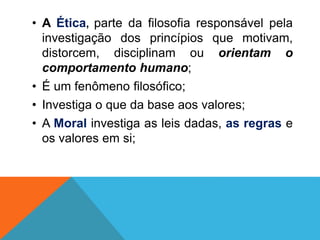 • A Ética, parte da filosofia responsável pela
investigação dos princípios que motivam,
distorcem, disciplinam ou orientam o
comportamento humano;
• É um fenômeno filosófico;
• Investiga o que da base aos valores;
• A Moral investiga as leis dadas, as regras e
os valores em si;
 