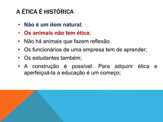 A ÉTICA É HISTÓRICA
• Não é um dom natural;
• Os animais não tem ética;
• Não há animais que fazem reflexão.
• Os funcionários de uma empresa tem de aprender;
• Os estudantes também;
• A construção é possível. Para adquirir ética e
aperfeiçoá-la a educação é um começo;
 