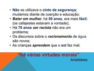 • Não se utilizava o cinto de segurança;
mudamos diante de coerção e educação;
• Bater em mulher, há 50 anos, era mais fácil;
(os cafajestes estavam a vontade);
• Há 70 anos ser racista não era um
problema;
• Os discursos sobre o racionamento de água
são novos;
• As crianças aprendem que o sol faz mal;
“há várias virtudes morais”
Aristóteles
 