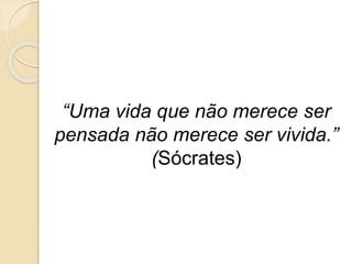 “Uma vida que não merece ser
pensada não merece ser vivida.”
(Sócrates)
 
