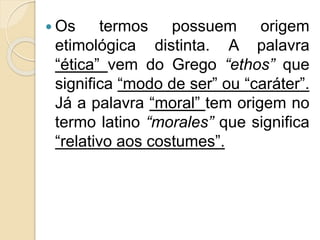  Os termos possuem origem
etimológica distinta. A palavra
“ética” vem do Grego “ethos” que
significa “modo de ser” ou “caráter”.
Já a palavra “moral” tem origem no
termo latino “morales” que significa
“relativo aos costumes”.
 