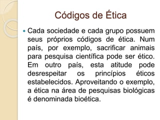 Códigos de Ética
 Cada sociedade e cada grupo possuem
seus próprios códigos de ética. Num
país, por exemplo, sacrificar animais
para pesquisa científica pode ser ético.
Em outro país, esta atitude pode
desrespeitar os princípios éticos
estabelecidos. Aproveitando o exemplo,
a ética na área de pesquisas biológicas
é denominada bioética.
 