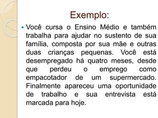 Exemplo:
 Você cursa o Ensino Médio e também
trabalha para ajudar no sustento de sua
família, composta por sua mãe e outras
duas crianças pequenas. Você está
desempregado há quatro meses, desde
que perdeu o emprego como
empacotador de um supermercado.
Finalmente apareceu uma oportunidade
de trabalho e sua entrevista está
marcada para hoje.
 