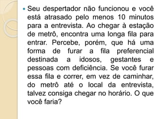  Seu despertador não funcionou e você
está atrasado pelo menos 10 minutos
para a entrevista. Ao chegar à estação
de metrô, encontra uma longa fila para
entrar. Percebe, porém, que há uma
forma de furar a fila preferencial
destinada a idosos, gestantes e
pessoas com deficiência. Se você furar
essa fila e correr, em vez de caminhar,
do metrô até o local da entrevista,
talvez consiga chegar no horário. O que
você faria?
 