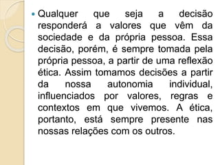  Qualquer que seja a decisão
responderá a valores que vêm da
sociedade e da própria pessoa. Essa
decisão, porém, é sempre tomada pela
própria pessoa, a partir de uma reflexão
ética. Assim tomamos decisões a partir
da nossa autonomia individual,
influenciados por valores, regras e
contextos em que vivemos. A ética,
portanto, está sempre presente nas
nossas relações com os outros.
 