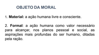 OBJETO DA MORAL
1. Material: a ação humana livre e consciente.
2. Formal: a ação humana como valor necessário
para alcançar, nos planos pessoal e social, as
aspirações mais profundas do ser humano, ditadas
pela ração.
 