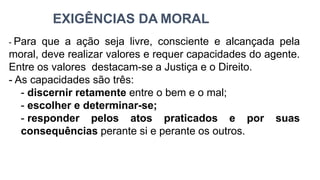 EXIGÊNCIAS DA MORAL
- Para que a ação seja livre, consciente e alcançada pela
moral, deve realizar valores e requer capacidades do agente.
Entre os valores destacam-se a Justiça e o Direito.
- As capacidades são três:
- discernir retamente entre o bem e o mal;
- escolher e determinar-se;
- responder pelos atos praticados e por suas
consequências perante si e perante os outros.
 