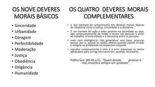 OS NOVE DEVERES
MORAIS BÁSICOS
• Sinceridade
• Urbanidade
• Coragem
• Perfectibilidade
• Moderação
• Justiça
• Obediência
• Diligência
• Humanidade
OS QUATRO DEVERES MORAIS
COMPLEMENTARES
• 1. dar exemplo de cumprimento dos deveres morais básicos
da cidadania como a justiça, a honradez e a disciplina.
• 2. ser homem de ação e valor positivo na sociedade ou seja,
agir construtivamente de modo a incutir nas pessoas o amor
ao trabalho, à honestidade e à harmonia entre as pessoas
• viver com inteligência: não generalizar sem base, procurar
pensar por si, aceitar as razões alheias quando estiver errado
e integrar os problemas no respectivo conjunto.
• repudiar corajosamente o vício e o erro: promover os meios
adequados para corrigi-los e puni-los, quando necessário.
Públio Siro (85-43 a C): “Quem decide praticar o
mal, encontra sempre um pretexto”.
 