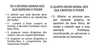 OS 4 DEVERES MORAIS DOS
QUE EXERCEM O PODER
• 1. admitir que toda decisão deve
ter uma base ética e ser obedecida
por todos;
• 2 cumprir e fazer cumprir as
normas e decisões fundadas nessa
base ética;
• 3. preparar novos dirigentes dos
setores sob sua responsabilidade;
• 4. respeitar os outros dirigentes e
facilitar-lhes o cumprimento das
respectivas funções
O QUINTO DEVER MORAL DOS
QUE EXERCEM O PODER
• 5. Afastar as pessoas que,
por vontade própria, se
apartem da base ética, de
modo a impedir que o mau
exemplo frutifique,
incentivando os perversos e
vitimando os honestos.
 