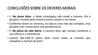 CONCLUSÕES SOBRE OS DEVERES MORAIS
• 1. No plano ético, a idade cronológica não mede o homem. Ele é
pesado e medido pela maneira como cumpre o seu dever.
• Conforme diziam os romanos, na vida os anos não são contados, mas
pesados (non numerantur sed ponderantur).
• 2. No plano da vida diária, o homem deve agir sempre conforme a
sua ciência e a consciência.
• Juvenal (60-130):”O plano ético reúne todas as virtudes que
compõem o homem de bem”
 