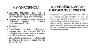 A CONSCIÊNCIA
• Conceito: faculdade que tem o
homem de conhecer imediatamente o
valor moral dos seus atos interiores.
• Origem do vocábulo: cum (latim) +
syneidesis (grego) = ciência
compartida com outro.
• Espécies:
• Consciência moral: julgamento
interno que cada pessoa faz dos
próprios atos e dos atos praticados,
ou não, por outras pessoas.
• Consciência psicológica: julgamento
ou intuição do que se passa em nós
ou fora de nós.
A CONSCIÊNCIA MORAL:
FUNDAMENTO E OBJETIVO
Fundamento: É’ julgamento fundado em valores e
no conjunto das potencialidades de cada ser
humano para qualificar a bondade e a malícia de
determinado ato praticado ou a praticar.
Qual o objetivo? Conhecer as ações da própria
pessoa para dizer ao homem o que deve fazer, ou
não fazer, com base em reflexão prudente, análise
crítica e responsabilidade.
 