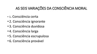 AS SEIS VARIAÇÕES DA CONSCIÊNCIA MORAL
• 1. Consciência certa
• 2. Consciência ignorante
• 3. Consciência duvidosa
• 4. Consciência larga
• 5. Consciência escrupulosa
• 6. Consciência provável
 
