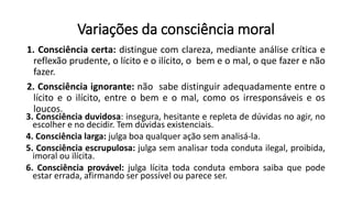 Variações da consciência moral
1. Consciência certa: distingue com clareza, mediante análise crítica e
reflexão prudente, o lícito e o ilícito, o bem e o mal, o que fazer e não
fazer.
2. Consciência ignorante: não sabe distinguir adequadamente entre o
lícito e o ilícito, entre o bem e o mal, como os irresponsáveis e os
loucos.
3. Consciência duvidosa: insegura, hesitante e repleta de dúvidas no agir, no
escolher e no decidir. Tem dúvidas existenciais.
4. Consciência larga: julga boa qualquer ação sem analisá-la.
5. Consciência escrupulosa: julga sem analisar toda conduta ilegal, proibida,
imoral ou ilícita.
6. Consciência provável: julga lícita toda conduta embora saiba que pode
estar errada, afirmando ser possível ou parece ser.
 