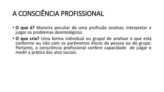 A CONSCIÊNCIA PROFISSIONAL
• O que é? Maneira peculiar de uma profissão analisar, interpretar e
julgar os problemas deontológicos.
• O que cria? Uma forma individual ou grupal de analisar o que está
conforme ou não com os parâmetros éticos da pessoa ou do grupo.
Portanto, a consciência profissional confere capacidade de julgar e
medir a prática dos atos sociais.
 