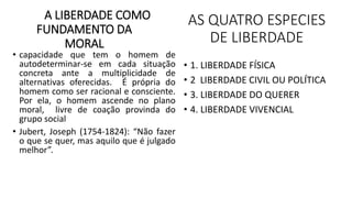 A LIBERDADE COMO
FUNDAMENTO DA
MORAL
• capacidade que tem o homem de
autodeterminar-se em cada situação
concreta ante a multiplicidade de
alternativas oferecidas. É própria do
homem como ser racional e consciente.
Por ela, o homem ascende no plano
moral, livre de coação provinda do
grupo social
• Jubert, Joseph (1754-1824): “Não fazer
o que se quer, mas aquilo que é julgado
melhor”.
AS QUATRO ESPECIES
DE LIBERDADE
• 1. LIBERDADE FÍSICA
• 2 LIBERDADE CIVIL OU POLÍTICA
• 3. LIBERDADE DO QUERER
• 4. LIBERDADE VIVENCIAL
 