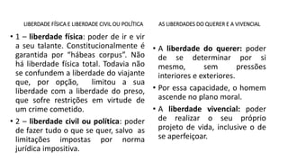 LIBERDADE FÍSICA E LIBERDADE CIVIL OU POLÍTICA
• 1 – liberdade física: poder de ir e vir
a seu talante. Constitucionalmente é
garantida por “hábeas corpus”. Não
há liberdade física total. Todavia não
se confundem a liberdade do viajante
que, por opção, limitou a sua
liberdade com a liberdade do preso,
que sofre restrições em virtude de
um crime cometido.
• 2 – liberdade civil ou política: poder
de fazer tudo o que se quer, salvo as
limitações impostas por norma
jurídica impositiva.
AS LIBERDADES DO QUERER E A VIVENCIAL
• A liberdade do querer: poder
de se determinar por si
mesmo, sem pressões
interiores e exteriores.
• Por essa capacidade, o homem
ascende no plano moral.
• A liberdade vivencial: poder
de realizar o seu próprio
projeto de vida, inclusive o de
se aperfeiçoar.
 