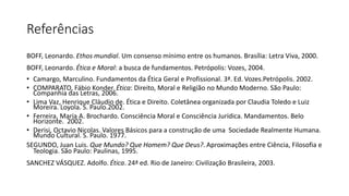 Referências
BOFF, Leonardo. Ethos mundial. Um consenso mínimo entre os humanos. Brasília: Letra Viva, 2000.
BOFF, Leonardo. Ética e Moral: a busca de fundamentos. Petrópolis: Vozes, 2004.
• Camargo, Marculino. Fundamentos da Ética Geral e Profissional. 3ª. Ed. Vozes.Petrópolis. 2002.
• COMPARATO, Fábio Konder. Ética: Direito, Moral e Religião no Mundo Moderno. São Paulo:
Companhia das Letras, 2006.
• Lima Vaz, Henrique Cláudio de. Ética e Direito. Coletânea organizada por Claudia Toledo e Luiz
Moreira. Loyola. S. Paulo.2002.
• Ferreira, Maria A. Brochardo. Consciência Moral e Consciência Jurídica. Mandamentos. Belo
Horizonte. 2002.
• Derisi, Octavio Nicolas. Valores Básicos para a construção de uma Sociedade Realmente Humana.
Mundo Cultural. S. Paulo. 1977.
SEGUNDO, Juan Luis. Que Mundo? Que Homem? Que Deus?. Aproximações entre Ciência, Filosofia e
Teologia. São Paulo: Paulinas, 1995.
SANCHEZ VÁSQUEZ. Adolfo. Ética. 24ª ed. Rio de Janeiro: Civilização Brasileira, 2003.
 