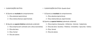 • CLASSIFICAÇÕES DA ÉTICA
• A) Quanto ao resultado do comportamento:
1 – Ética absoluta (apriorística);
2 – Ética relativa (factual, experimental).
• B) Quanto ao aspecto histórico (sobretudo ocidental):
1 – Ética empírica (em contraste com a ética racionalista)
2 – Ética dos bens
3 – Ética formal
4 – Ética de valores
• CLASSIFICAÇÕES DA ÉTICA= Quadro Geral
• A) Quanto ao resultado do comportamento:
1 – Ética absoluta (apriorística);
2 – Ética relativa (factual, experimental).
B) Quanto ao aspecto histórico (sobretudo ocidental):
1 – Ética empírica: Anarquista - Utilitarista - Ceticista - Subjetivista
2 – Ética dos bens: Socrática - Platônica - Aristotélica - Epicurista - Estóica
3 – Ética formal
4 – Ética de valores
 