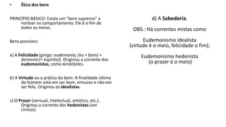 • Ética dos bens
PRINCÍPIO BÁSICO: Existe um “bem supremo” a
nortear os comportamento. Ele é o fim de
todos os meios.
Bens possíveis:
a) A Felicidade (grego: eudemonia; (eu = bom) +
demonia (= espírito)). Originou a corrente dos
eudemonistas, como Aristóteles.
b) A Virtude ou a prática do bem: A finalidade última
do homem está em ser bom, virtuoso e não em
ser feliz. Originou os idealistas.
c) O Prazer (sensual, intelectual, artístico, etc.).
Originou a corrente dos hedonistas (ver
cínicos).
d) A Sabedoria.
OBS.: Há correntes mistas como
Eudemonismo idealista
(virtude é o meio, felicidade o fim);
Eudemonismo hedonista
(o prazer é o meio)
 