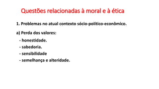 Questões relacionadas à moral e à ética
1. Problemas no atual contexto sócio-político-econômico.
a) Perda dos valores:
- honestidade.
- sabedoria.
- sensibilidade
- semelhança e alteridade.
 