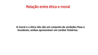 Relação entre ética e moral
A moral e a ética não são um conjunto de verdades fixas e
imutáveis; ambas apresentam um caráter histórico.
 