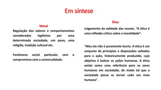 Ética
Julgamento da validade das morais. “A ética é
uma reflexão crítica sobre a moralidade”.
“Mas ela não é puramente teoria. A ética é um
conjunto de princípios e disposições voltados
para a ação, historicamente produzido, cujo
objetivo é balizar as ações humanas. A ética
existe como uma referência para os seres
humanos em sociedade, de modo tal que a
sociedade possa se tornar cada vez mais
humana”.
Moral
Regulação dos valores e comportamentos
considerados legítimos por uma
determinada sociedade, um povo, uma
religião, tradição cultural etc.
Fenômeno social particular, sem o
compromisso com a universalidade.
Em síntese
 