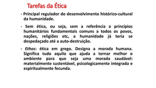 Tarefas da Ética
- Principal regulador do desenvolvimento histórico-cultural
da humanidade.
- Sem ética, ou seja, sem a referência a princípios
humanitários fundamentais comuns a todos os povos,
nações, religiões etc, a humanidade já teria se
despedaçado até a auto-destruição.
- Ethos: ética em grego. Designa a morada humana.
Significa tudo aquilo que ajuda a tornar melhor o
ambiente para que seja uma morada saudável:
materialmente sustentável, psicologicamente integrada e
espiritualmente fecunda.
 