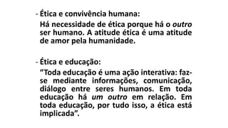 - Ética e convivência humana:
Há necessidade de ética porque há o outro
ser humano. A atitude ética é uma atitude
de amor pela humanidade.
- Ética e educação:
“Toda educação é uma ação interativa: faz-
se mediante informações, comunicação,
diálogo entre seres humanos. Em toda
educação há um outro em relação. Em
toda educação, por tudo isso, a ética está
implicada”.
 