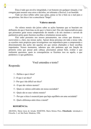 Ética é tudo que envolve integridade, é ser honesto em qualquer situação, é ter
coragem para assumir seus erros e decisões, ser tolerante e flexível, é ser humilde.
Todo ser ético reflete sobre suas ações, pensa se fez o bem ou o mal para o
seu próximo. Ser ético é ter a consciência "limpa".
Valores morais
Os valores morais são juízos sobre as ações humanas que se baseiam em
definições do que é bom/mau ou do que é o bem/o mal. Eles são imprescindíveis para
que possamos guiar nossa compreensão do mundo e de nós mesmos e servem de
parâmetros pelos quais fazemos escolhas e orientamos nossas ações.
Eles estão presentes nos nossos pensamentos, nas coisas que dizemos e
escrevemos e, claro, nas nossas ações. Apesar dessa presença em toda a nossa vida,
as ocasiões mais propícias para investigarmos sua importância para a compreensão e
direcionamento das ações são aquelas em que somos chamados a fazer escolhas
importantes. Nesses momentos, sabemos que não podemos agir em função da
primeira coisa que passar pela cabeça; precisamos pensar bem, avaliar o que
realmente queremos, quais as consequências se fizermos isso ou aquilo, o que
perdemos e o que ganhamos.
Você entendeu o texto?
Responda:
1 – Defina o que é ética?
2 - O que é ser ético?
3 - Por que é tão difícil ser ético?
4 – O que são valores morais?
5 – Quais os valores cultivados em nossa sociedade?
6 – Quais são os seus valores morais?
7 – Por que a ética é essencial para que haja equilíbrio em uma sociedade?
8 – Qual a diferença entre ética e moral?
REFERÊNCIA:
ARANHA, Maria Lúcia de Arruda; MARTINS, Maria Helena Pires. Filosofando: introdução à
Filosofia. 2. ed. São Paulo: Moderna, 1996.
 