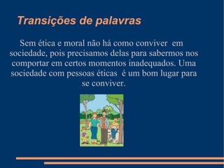 Moral e ética:  Moral é entendida como um conjunto de normas e regras, ética é entendida como a ciência da moral. As duas são atitudes que vão ser feitas pelo homem e classificadas como boa ou ruim pela sociedade. As coisas que são feitas pelo seres humano, é que vai diferenciar quando são atitudes certas ou erradas e, será julgada pelos demais membros formadores da humanidade que convivem em sociedade. 