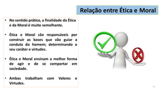 • No sentido prático, a finalidade da Ética
e da Moral é muito semelhante.
• Ética e Moral são responsáveis por
construir as bases que vão guiar a
conduta do homem; determinando o
seu caráter e virtudes.
• Ética e Moral ensinam a melhor forma
de agir e de se comportar em
sociedade.
• Ambas trabalham com Valores e
Virtudes.
Relação entre Ética e Moral
10
 